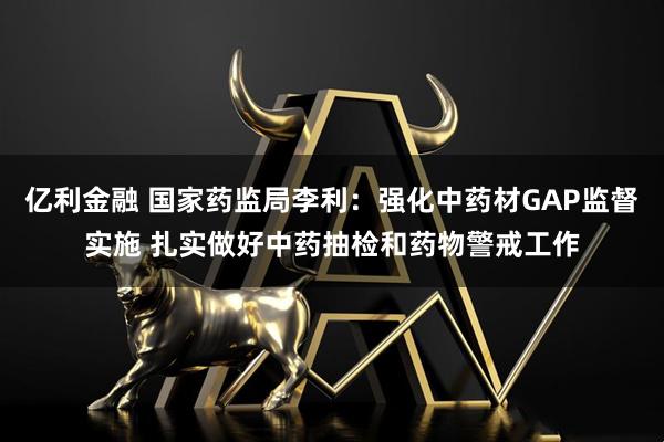 亿利金融 国家药监局李利：强化中药材GAP监督实施 扎实做好中药抽检和药物警戒工作