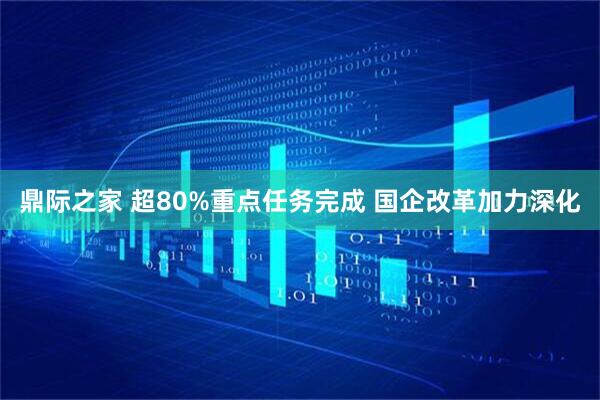 鼎际之家 超80%重点任务完成 国企改革加力深化