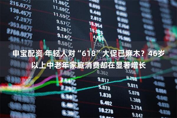 申宝配资 年轻人对“618”大促已麻木？46岁以上中老年家庭消费却在显著增长