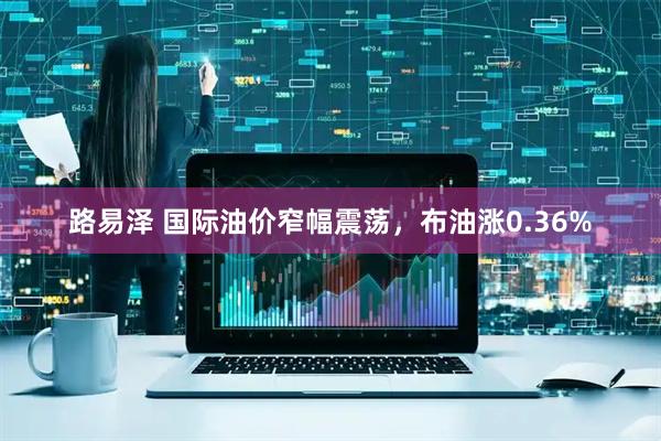 路易泽 国际油价窄幅震荡，布油涨0.36%