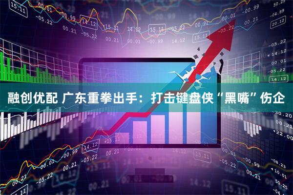 融创优配 广东重拳出手：打击键盘侠“黑嘴”伤企