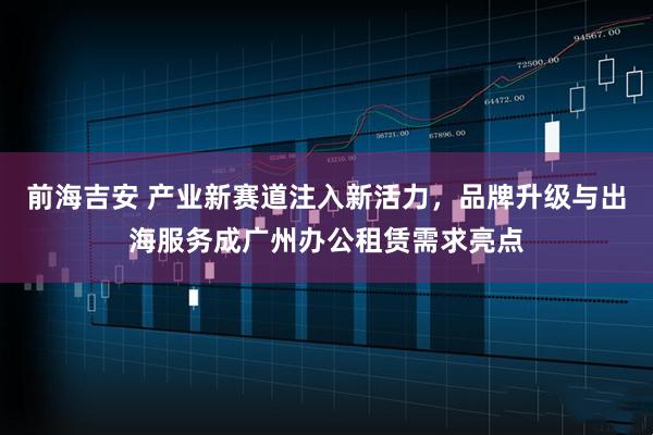 前海吉安 产业新赛道注入新活力，品牌升级与出海服务成广州办公租赁需求亮点