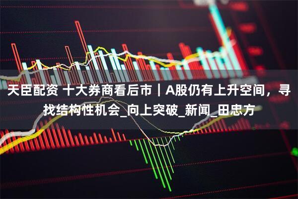 天臣配资 十大券商看后市｜A股仍有上升空间，寻找结构性机会_向上突破_新闻_田忠方