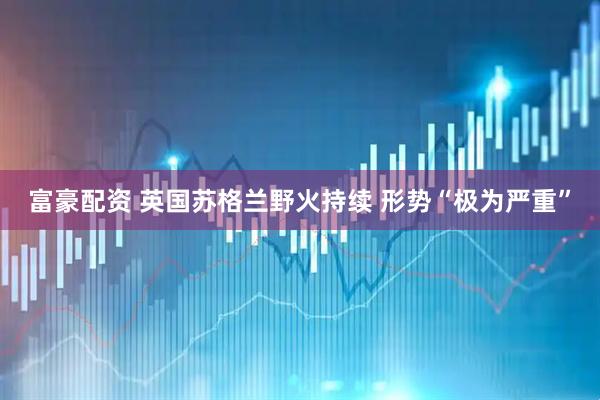 富豪配资 英国苏格兰野火持续 形势“极为严重”