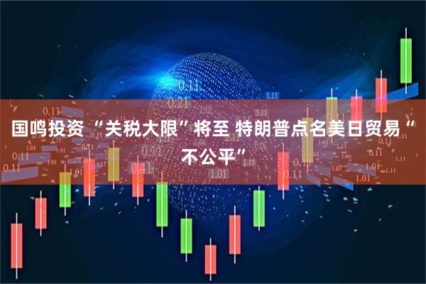 国鸣投资 “关税大限”将至 特朗普点名美日贸易“不公平”