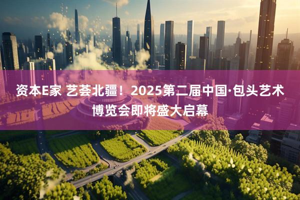 资本E家 艺荟北疆！2025第二届中国·包头艺术博览会即将盛大启幕