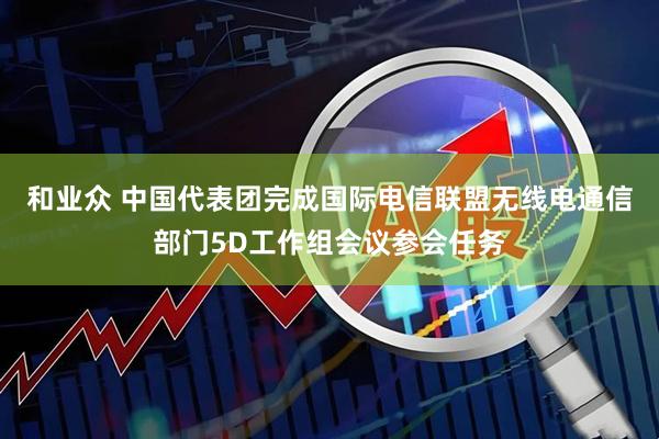 和业众 中国代表团完成国际电信联盟无线电通信部门5D工作组会议参会任务