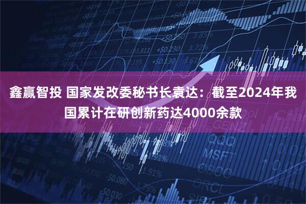 鑫赢智投 国家发改委秘书长袁达：截至2024年我国累计在研创新药达4000余款