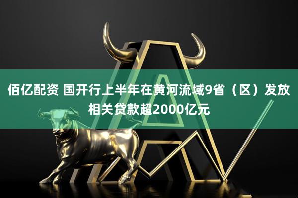 佰亿配资 国开行上半年在黄河流域9省（区）发放相关贷款超2000亿元