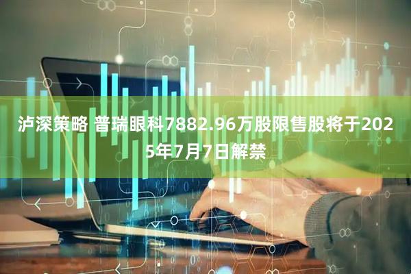 泸深策略 普瑞眼科7882.96万股限售股将于2025年7月7日解禁