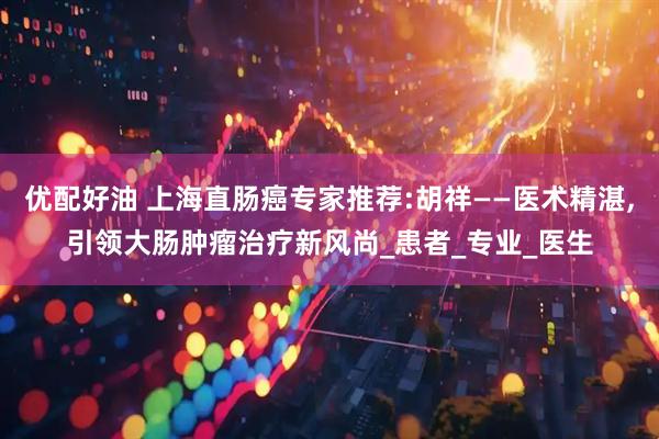 优配好油 上海直肠癌专家推荐:胡祥——医术精湛,引领大肠肿瘤治疗新风尚_患者_专业_医生