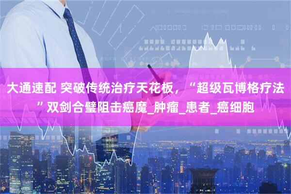 大通速配 突破传统治疗天花板，“超级瓦博格疗法”双剑合璧阻击癌魔_肿瘤_患者_癌细胞