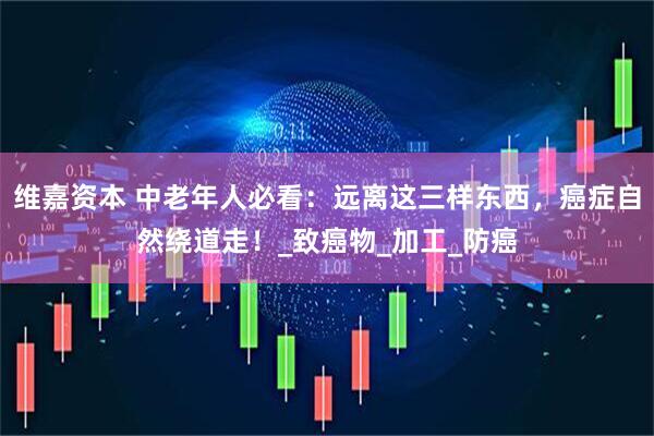 维嘉资本 中老年人必看：远离这三样东西，癌症自然绕道走！_致癌物_加工_防癌