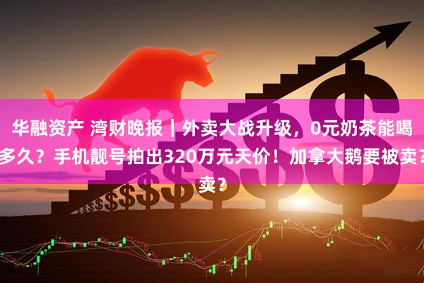 华融资产 湾财晚报｜外卖大战升级，0元奶茶能喝多久？手机靓号拍出320万元天价！加拿大鹅要被卖？