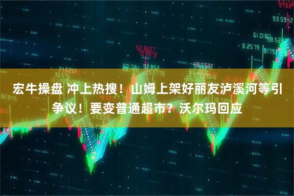 宏牛操盘 冲上热搜！山姆上架好丽友泸溪河等引争议！要变普通超市？沃尔玛回应