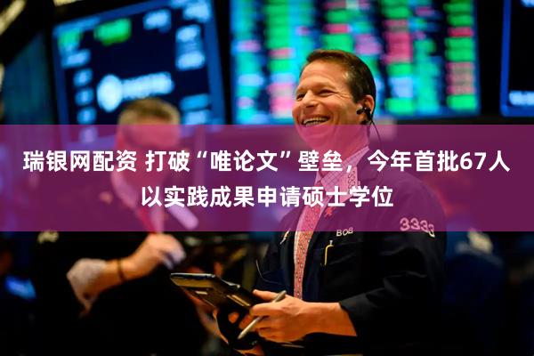 瑞银网配资 打破“唯论文”壁垒，今年首批67人以实践成果申请硕士学位