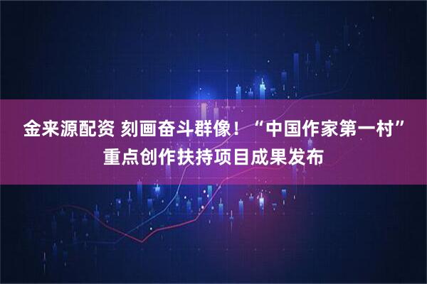 金来源配资 刻画奋斗群像！“中国作家第一村”重点创作扶持项目成果发布
