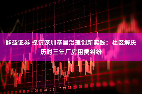群益证券 探访深圳基层治理创新实践：社区解决历时三年厂房租赁纠纷
