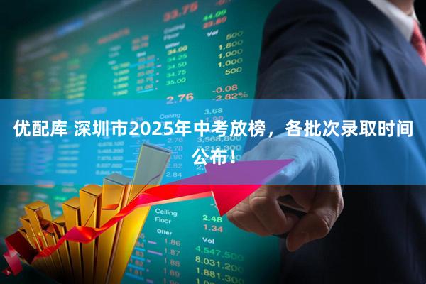 优配库 深圳市2025年中考放榜，各批次录取时间公布！