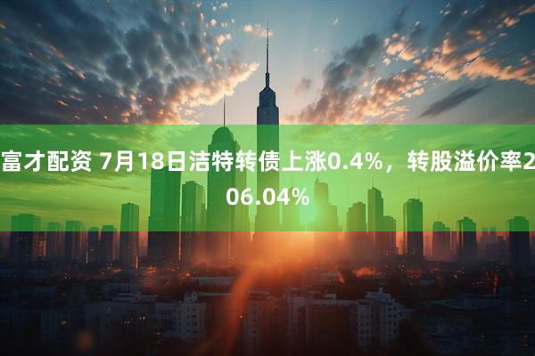 富才配资 7月18日洁特转债上涨0.4%，转股溢价率206.04%