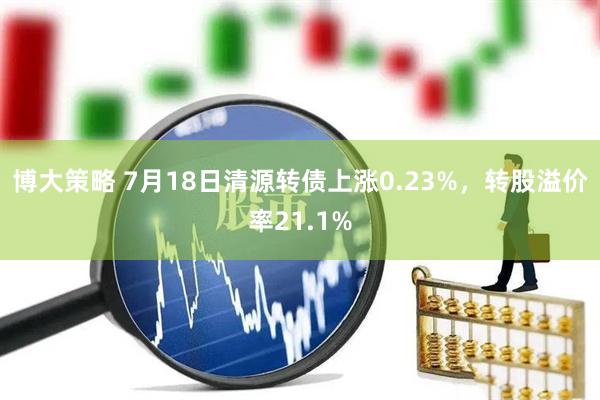 博大策略 7月18日清源转债上涨0.23%，转股溢价率21.1%