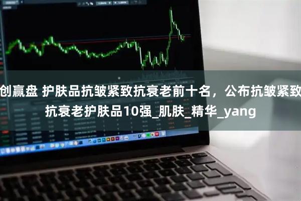 创赢盘 护肤品抗皱紧致抗衰老前十名，公布抗皱紧致抗衰老护肤品10强_肌肤_精华_yang