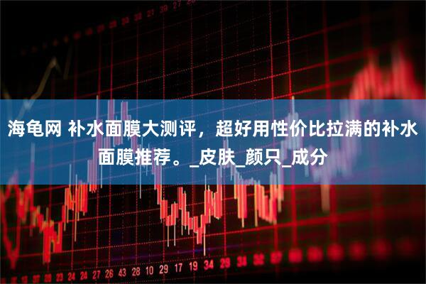海龟网 补水面膜大测评，超好用性价比拉满的补水面膜推荐。_皮肤_颜只_成分