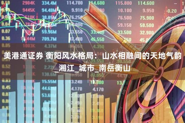 美港通证券 衡阳风水格局：山水相融间的天地气韵_湘江_城市_南岳衡山