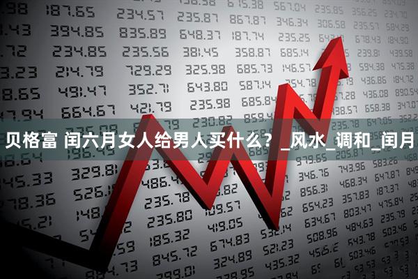 贝格富 闰六月女人给男人买什么？_风水_调和_闰月