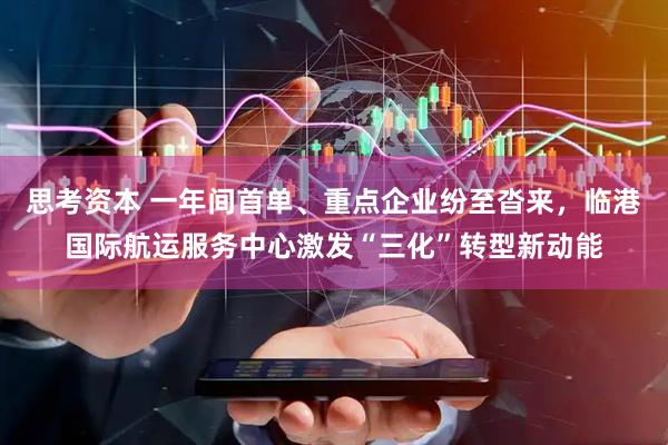 思考资本 一年间首单、重点企业纷至沓来，临港国际航运服务中心激发“三化”转型新动能