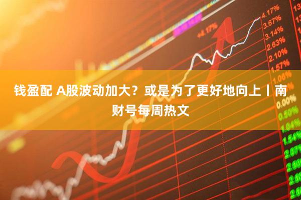 钱盈配 A股波动加大？或是为了更好地向上丨南财号每周热文