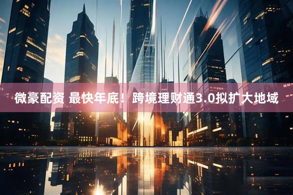 微豪配资 最快年底！跨境理财通3.0拟扩大地域