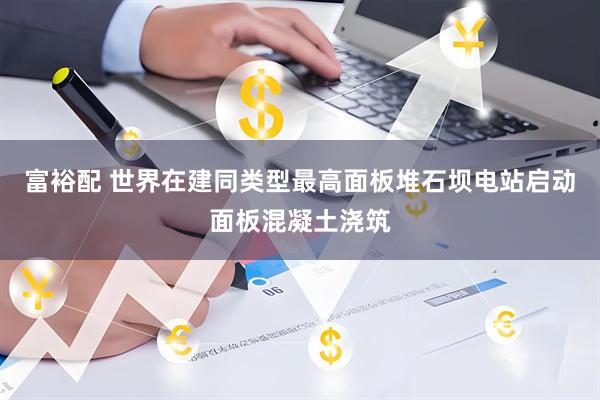 富裕配 世界在建同类型最高面板堆石坝电站启动面板混凝土浇筑