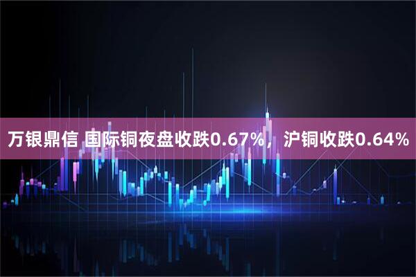 万银鼎信 国际铜夜盘收跌0.67%，沪铜收跌0.64%