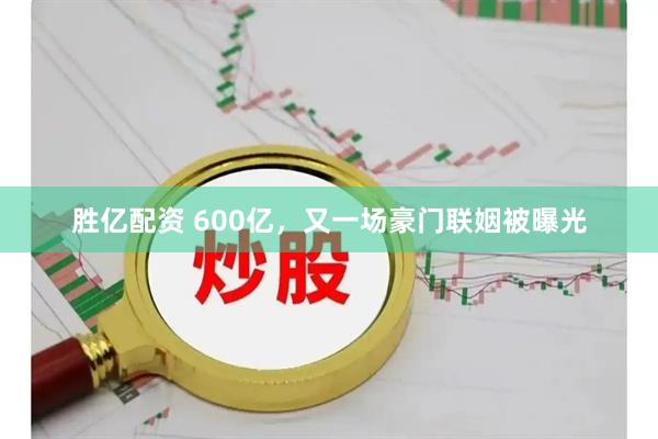 胜亿配资 600亿，又一场豪门联姻被曝光