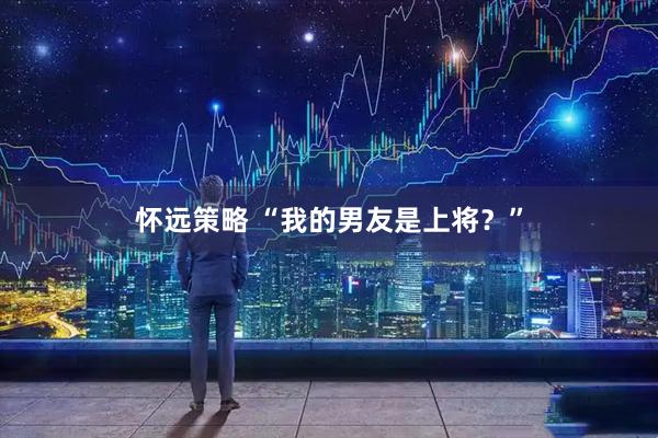 怀远策略 “我的男友是上将？”