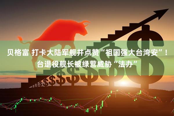 贝格富 打卡大陆军舰并点赞“祖国强大台湾安”!台退役舰长被绿营威胁“法办”