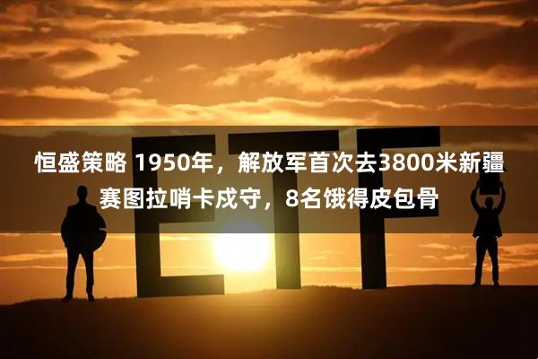 恒盛策略 1950年,解放军首次去3800米新疆赛图拉哨卡戍守,8名饿得皮包骨